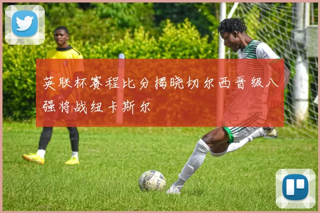 英联杯赛程比分揭晓切尔西晋级八强将战纽卡斯尔