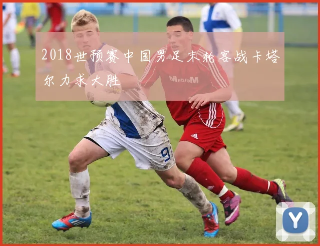 2018世预赛中国男足末轮客战卡塔尔力求大胜