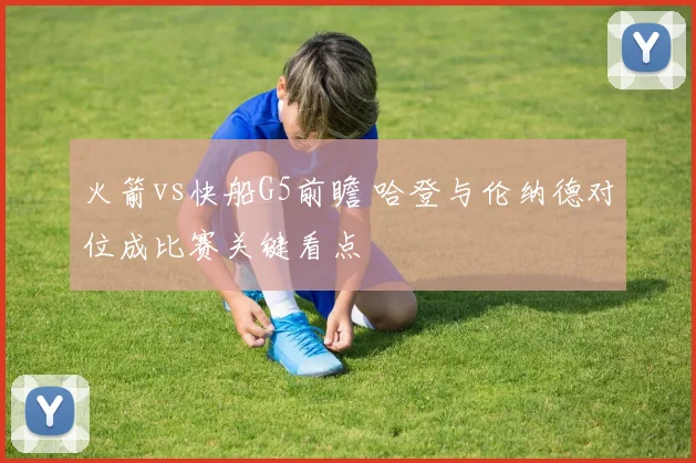火箭vs快船G5前瞻 哈登与伦纳德对位成比赛关键看点
