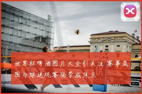 世界杯啤酒图片大全引关注 赛事氛围与球迷观赛场景成焦点