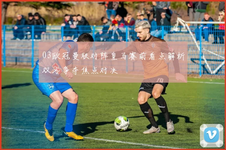 03欧冠曼联对阵皇马赛前看点解析双方争夺焦点对决