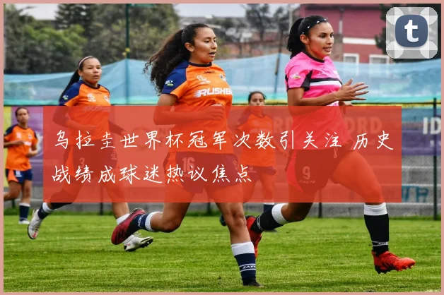 乌拉圭世界杯冠军次数引关注 历史战绩成球迷热议焦点