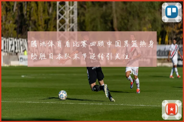 腾讯体育看比赛回顾中国男篮热身险胜日本队末节逆转引关注