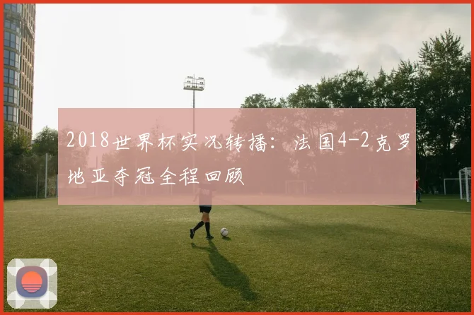 2018世界杯实况转播：法国4-2克罗地亚夺冠全程回顾