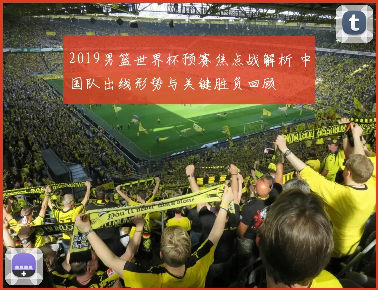 2019男篮世界杯预赛焦点战解析 中国队出线形势与关键胜负回顾