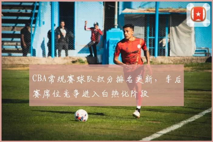 CBA常规赛球队积分排名更新，季后赛席位竞争进入白热化阶段