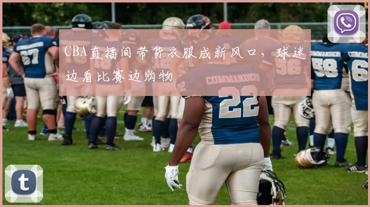 CBA直播间带货衣服成新风口,球迷边看比赛边购物