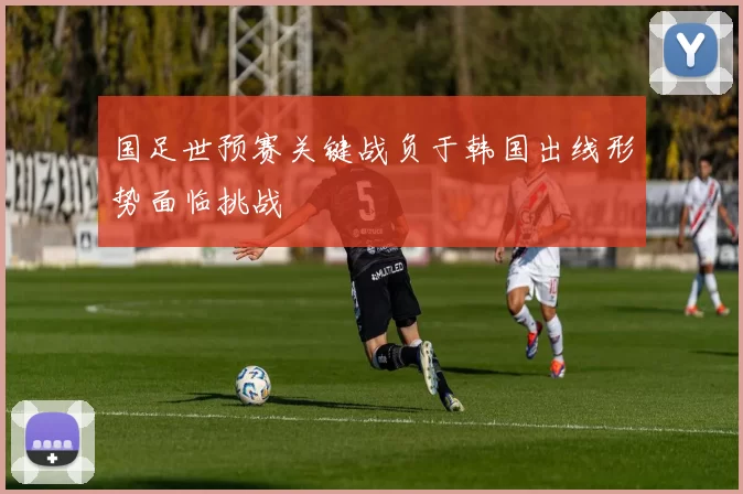 国足世预赛关键战负于韩国出线形势面临挑战