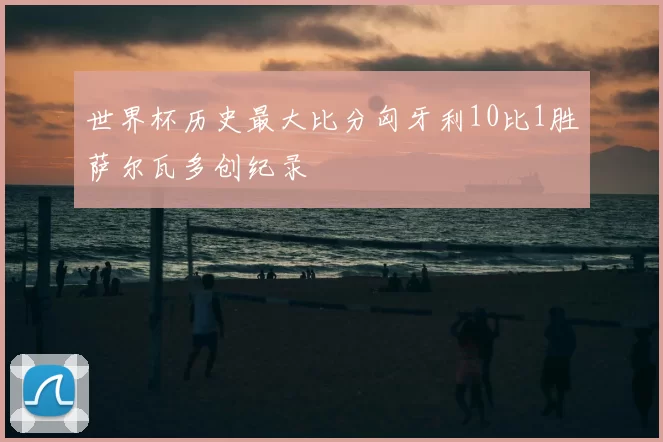 世界杯历史最大比分匈牙利10比1胜萨尔瓦多创纪录