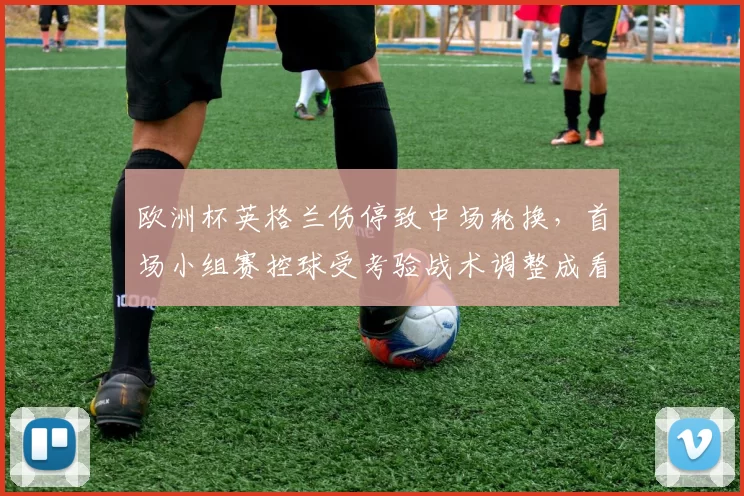 欧洲杯英格兰伤停致中场轮换，首场小组赛控球受考验战术调整成看点