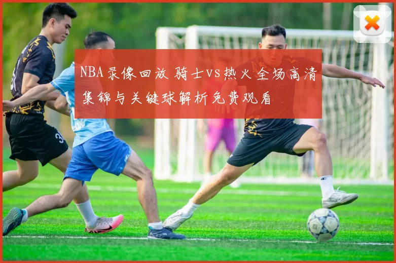 NBA录像回放 骑士vs热火全场高清集锦与关键球解析免费观看