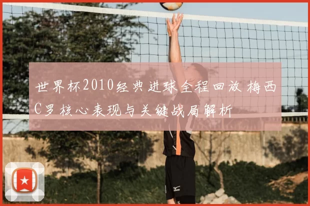 世界杯2010经典进球全程回放 梅西C罗核心表现与关键战局解析