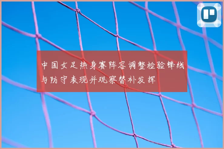 中国女足热身赛阵容调整检验锋线与防守表现并观察替补发挥