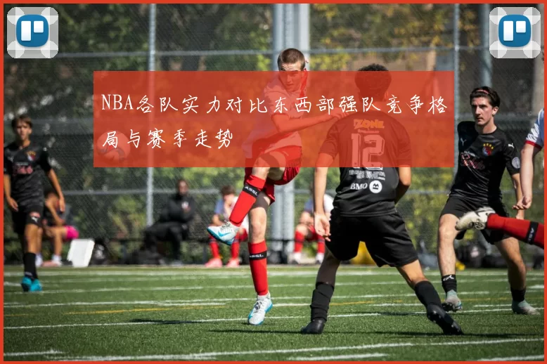 NBA各队实力对比东西部强队竞争格局与赛季走势