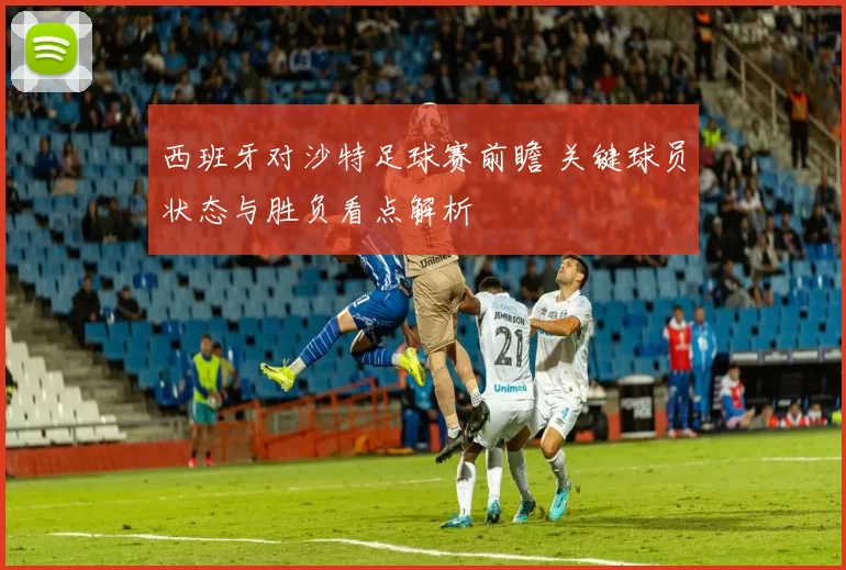西班牙对沙特足球赛前瞻 关键球员状态与胜负看点解析