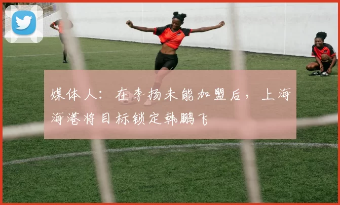 媒体人:在李扬未能加盟后,上海海港将目标锁定韩鹏飞