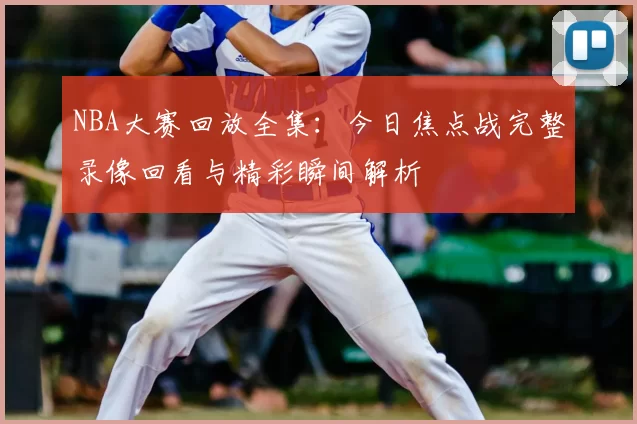 NBA大赛回放全集：今日焦点战完整录像回看与精彩瞬间解析