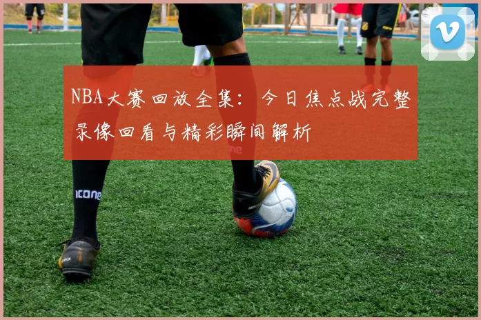 NBA大赛回放全集：今日焦点战完整录像回看与精彩瞬间解析