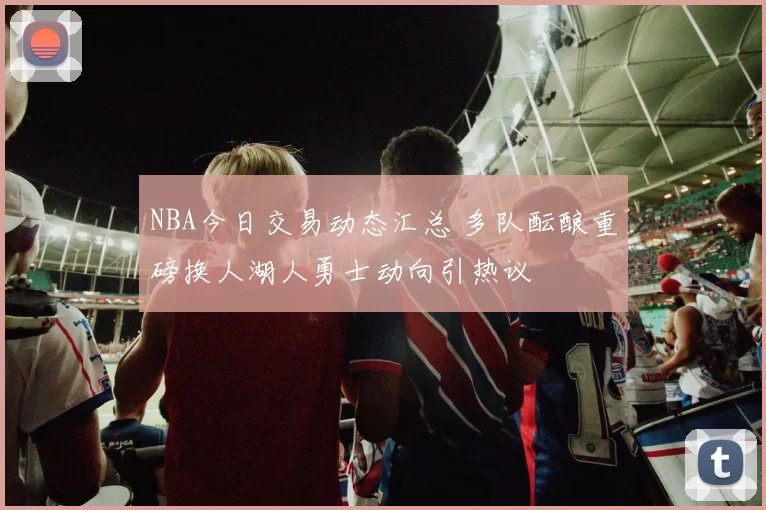 NBA今日交易动态汇总 多队酝酿重磅换人湖人勇士动向引热议