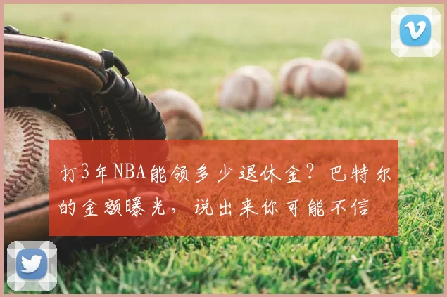 打3年NBA能领多少退休金？巴特尔的金额曝光，说出来你可能不信