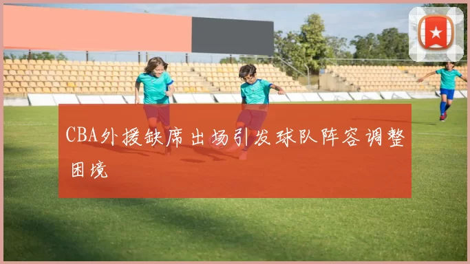 CBA外援缺席出场引发球队阵容调整困境