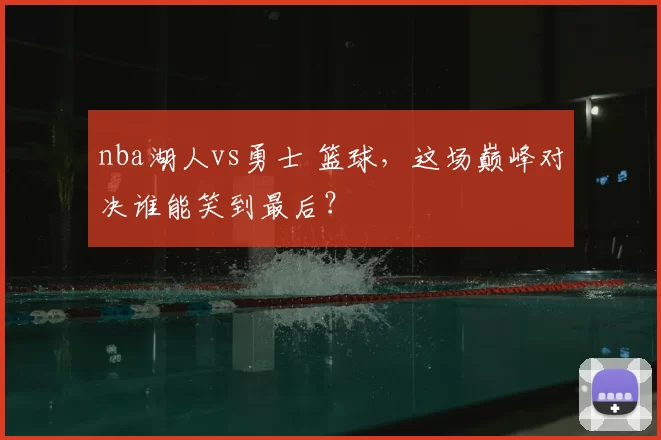nba湖人vs勇士 篮球,这场巅峰对决谁能笑到最后?