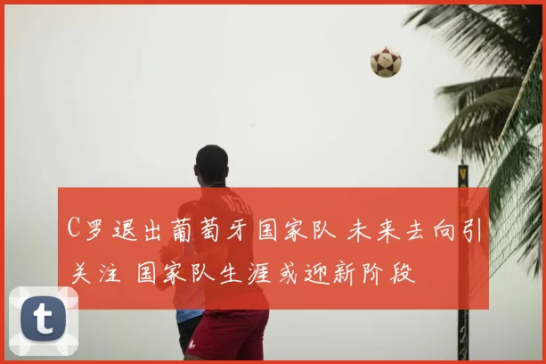 C罗退出葡萄牙国家队 未来去向引关注 国家队生涯或迎新阶段