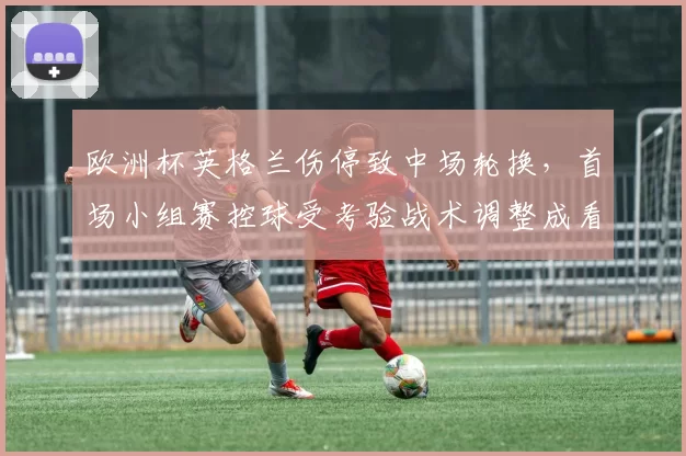 欧洲杯英格兰伤停致中场轮换,首场小组赛控球受考验战术调整成看点