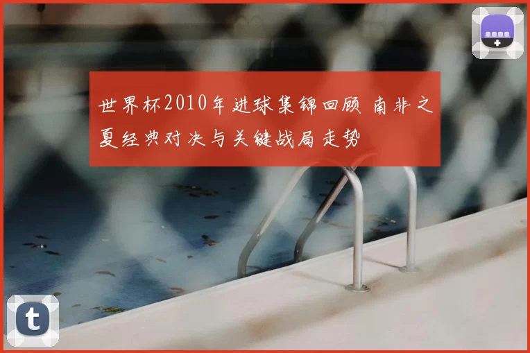 世界杯2010年进球集锦回顾 南非之夏经典对决与关键战局走势