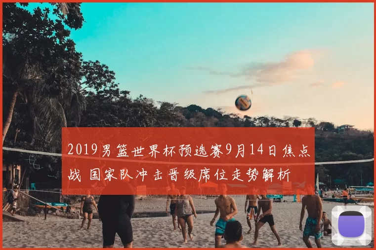 2019男篮世界杯预选赛9月14日焦点战 国家队冲击晋级席位走势解析