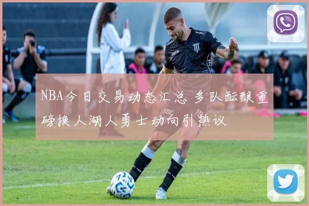 NBA今日交易动态汇总 多队酝酿重磅换人湖人勇士动向引热议