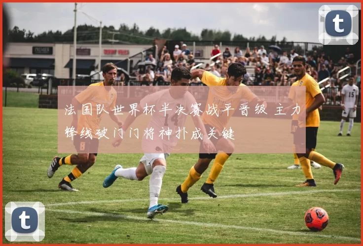法国队世界杯半决赛战平晋级 主力锋线破门门将神扑成关键