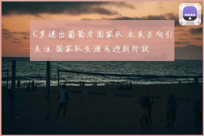 C罗退出葡萄牙国家队 未来去向引关注 国家队生涯或迎新阶段