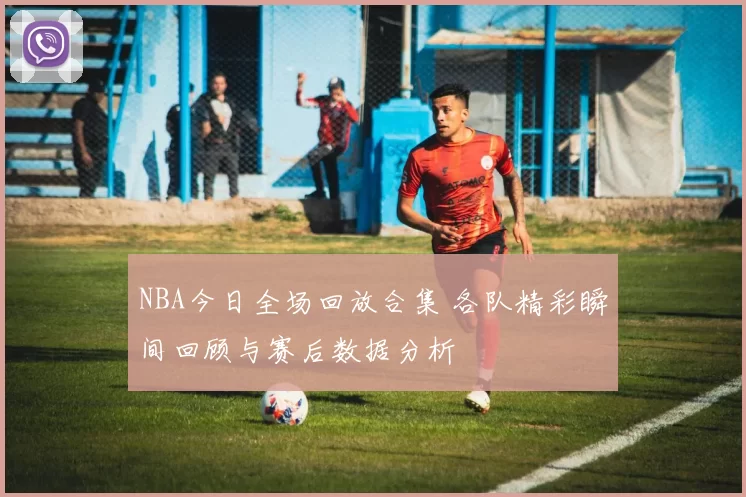 NBA今日全场回放合集 各队精彩瞬间回顾与赛后数据分析