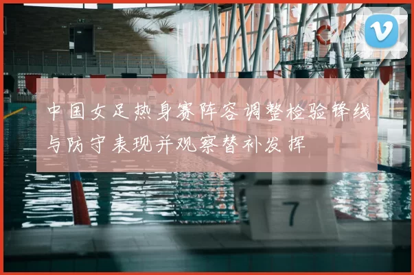 中国女足热身赛阵容调整检验锋线与防守表现并观察替补发挥
