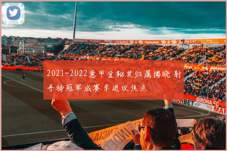 2021-2022意甲金靴奖归属揭晓 射手榜冠军成赛季进攻焦点