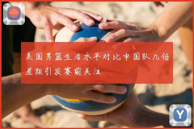 美国男篮生活水平对比中国队几倍差距引发赛前关注