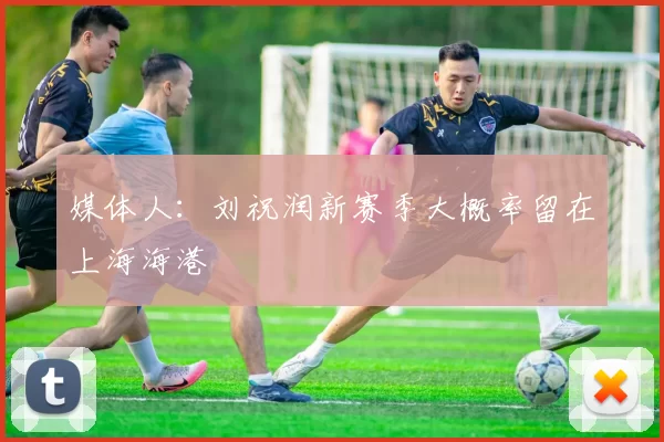 媒体人：刘祝润新赛季大概率留在上海海港