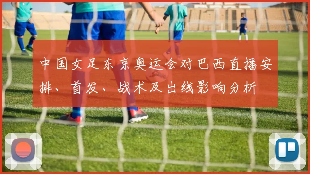 中国女足东京奥运会对巴西直播安排、首发、战术及出线影响分析