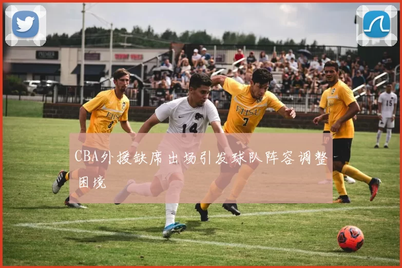 CBA外援缺席出场引发球队阵容调整困境