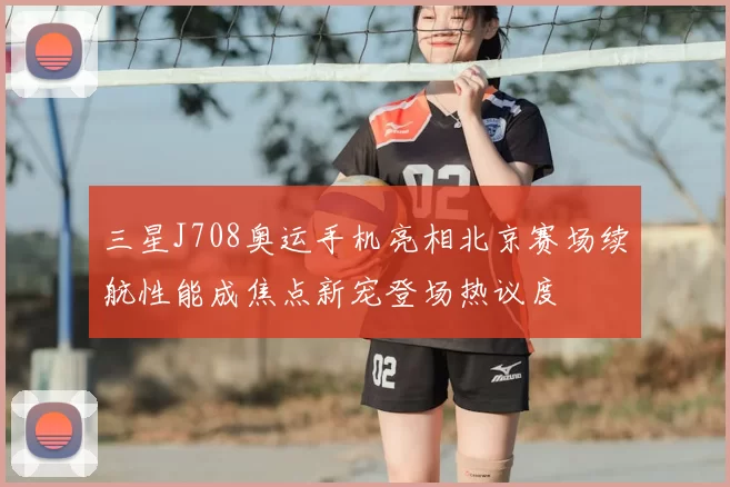 三星J708奥运手机亮相北京赛场续航性能成焦点新宠登场热议度