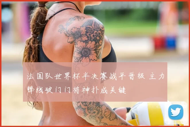 法国队世界杯半决赛战平晋级 主力锋线破门门将神扑成关键