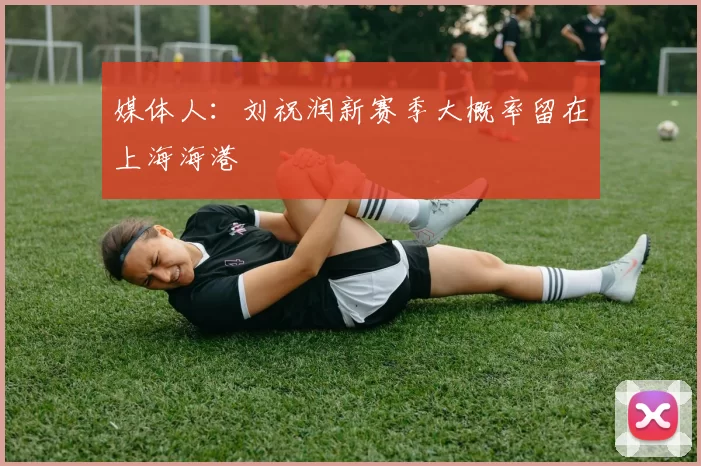 媒体人：刘祝润新赛季大概率留在上海海港