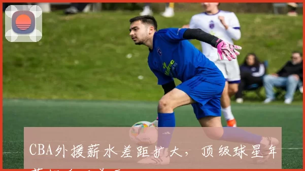CBA外援薪水差距扩大,顶级球星年薪超千万美元