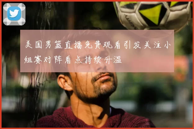 美国男篮直播免费观看引发关注小组赛对阵看点持续升温