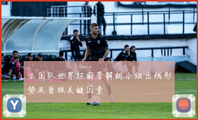 法国队世界杯前景解析小组出线形势及晋级关键因素