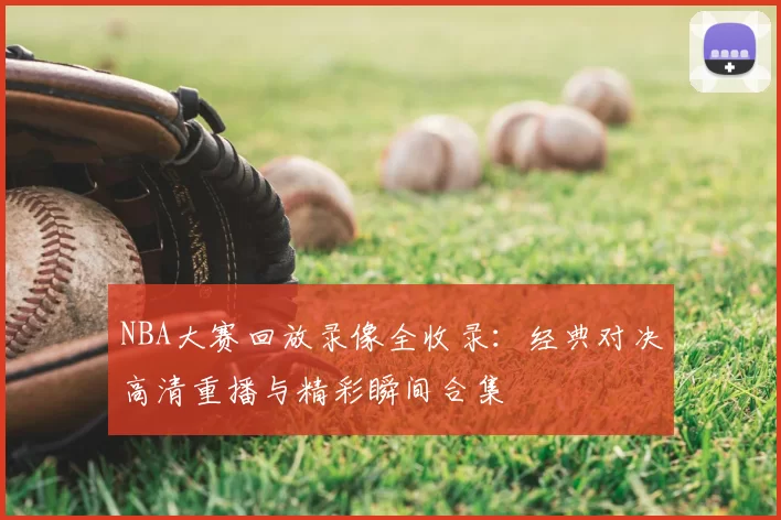 NBA大赛回放录像全收录：经典对决高清重播与精彩瞬间合集