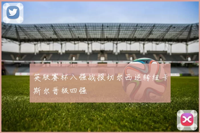 英联赛杯八强战报切尔西逆转纽卡斯尔晋级四强