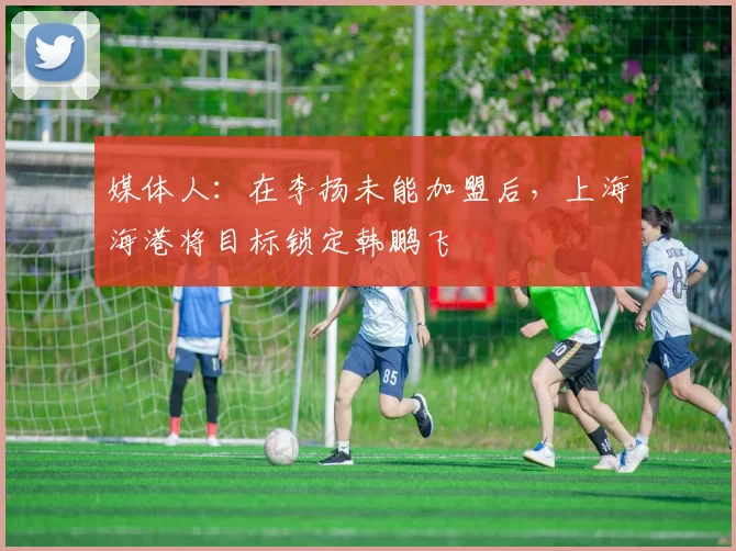 媒体人：在李扬未能加盟后，上海海港将目标锁定韩鹏飞