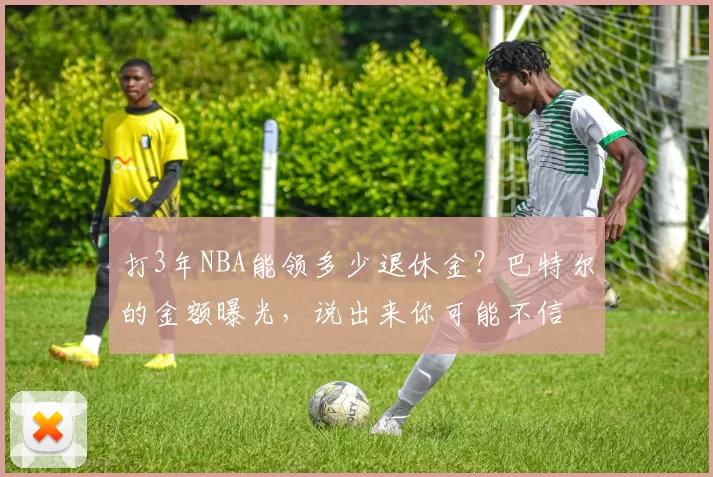 打3年NBA能领多少退休金？巴特尔的金额曝光，说出来你可能不信